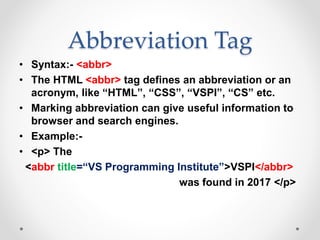 Abbreviation Tag
• Syntax:- <abbr>
• The HTML <abbr> tag defines an abbreviation or an
acronym, like “HTML”, “CSS”, “VSPI”, “CS” etc.
• Marking abbreviation can give useful information to
browser and search engines.
• Example:-
• <p> The
<abbr title=“VS Programming Institute”>VSPI</abbr>
was found in 2017 </p>
 
