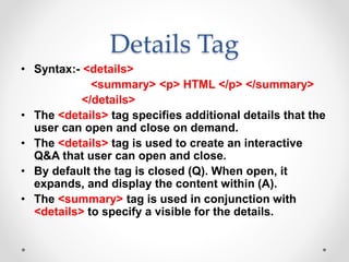 Details Tag
• Syntax:- <details>
<summary> <p> HTML </p> </summary>
</details>
• The <details> tag specifies additional details that the
user can open and close on demand.
• The <details> tag is used to create an interactive
Q&A that user can open and close.
• By default the tag is closed (Q). When open, it
expands, and display the content within (A).
• The <summary> tag is used in conjunction with
<details> to specify a visible for the details.
 