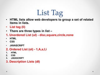 List Tag
• HTML lists allow web developers to group a set of related
items in lists.
• List tag (li)
• There are three types in list –
1. Unordered List (ul) - disc,square,circle,none
• HTML
• CSS
• JAVASCRIPT
2. Ordered List (ol) - 1,A,a,I,i
1. HTML
2. CSS
3. JAVASCRIPT
3. Description Lists (dl)
 
