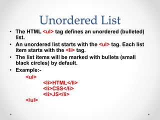 Unordered List
• The HTML <ul> tag defines an unordered (bulleted)
list.
• An unordered list starts with the <ul> tag. Each list
item starts with the <li> tag.
• The list items will be marked with bullets (small
black circles) by default.
• Example:-
<ul>
<li>HTML</li>
<li>CSS</li>
<li>JS</li>
</ul>
 