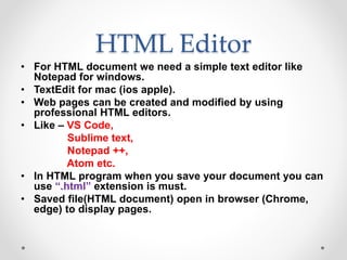 HTML Editor
• For HTML document we need a simple text editor like
Notepad for windows.
• TextEdit for mac (ios apple).
• Web pages can be created and modified by using
professional HTML editors.
• Like – VS Code,
Sublime text,
Notepad ++,
Atom etc.
• In HTML program when you save your document you can
use “.html” extension is must.
• Saved file(HTML document) open in browser (Chrome,
edge) to display pages.
 