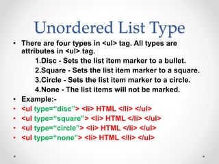 Unordered List Type
• There are four types in <ul> tag. All types are
attributes in <ul> tag.
1.Disc - Sets the list item marker to a bullet.
2.Square - Sets the list item marker to a square.
3.Circle - Sets the list item marker to a circle.
4.None - The list items will not be marked.
• Example:-
• <ul type=“disc”> <li> HTML </li> </ul>
• <ul type=“square”> <li> HTML </li> </ul>
• <ul type=“circle”> <li> HTML </li> </ul>
• <ul type=“none”> <li> HTML </li> </ul>
 