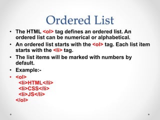 Ordered List
• The HTML <ol> tag defines an ordered list. An
ordered list can be numerical or alphabetical.
• An ordered list starts with the <ol> tag. Each list item
starts with the <li> tag.
• The list items will be marked with numbers by
default.
• Example:-
• <ol>
<li>HTML</li>
<li>CSS</li>
<li>JS</li>
</ol>
 