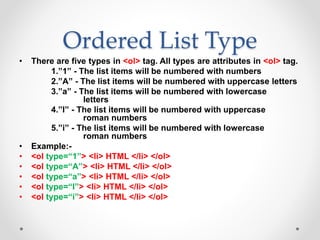 Ordered List Type
• There are five types in <ol> tag. All types are attributes in <ol> tag.
1.”1” - The list items will be numbered with numbers
2.”A” - The list items will be numbered with uppercase letters
3.”a” - The list items will be numbered with lowercase
letters
4.”I” - The list items will be numbered with uppercase
roman numbers
5.”i” - The list items will be numbered with lowercase
roman numbers
• Example:-
• <ol type=“1”> <li> HTML </li> </ol>
• <ol type=“A”> <li> HTML </li> </ol>
• <ol type=“a”> <li> HTML </li> </ol>
• <ol type=“I”> <li> HTML </li> </ol>
• <ol type=“i”> <li> HTML </li> </ol>
 