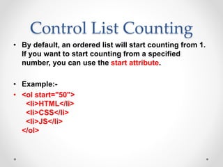Control List Counting
• By default, an ordered list will start counting from 1.
If you want to start counting from a specified
number, you can use the start attribute.
• Example:-
• <ol start="50">
<li>HTML</li>
<li>CSS</li>
<li>JS</li>
</ol>
 