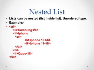 Nested List
• Lists can be nested (list inside list). Unordered type.
• Example:-
• <ul>
<li>Samsung</li>
<li>Iphone
<ul>
<li>Iphone 10</li>
<li>Iphone 11</li>
</ul>
</li>
<li>Oppo</li>
</ul>
 
