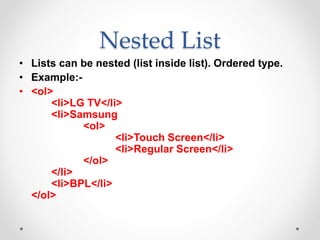 Nested List
• Lists can be nested (list inside list). Ordered type.
• Example:-
• <ol>
<li>LG TV</li>
<li>Samsung
<ol>
<li>Touch Screen</li>
<li>Regular Screen</li>
</ol>
</li>
<li>BPL</li>
</ol>
 