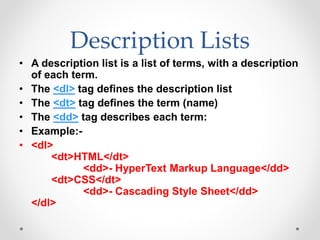 Description Lists
• A description list is a list of terms, with a description
of each term.
• The <dl> tag defines the description list
• The <dt> tag defines the term (name)
• The <dd> tag describes each term:
• Example:-
• <dl>
<dt>HTML</dt>
<dd>- HyperText Markup Language</dd>
<dt>CSS</dt>
<dd>- Cascading Style Sheet</dd>
</dl>
 
