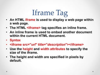 Iframe Tag
• An HTML iframe is used to display a web page within
a web page.
• The HTML <iframe> tag specifies an inline frame.
• An inline frame is used to embed another document
within the current HTML document.
• Syntax
• <iframe src="url" title="description"></iframe>
• Use the height and width attributes to specify the
size of the iframe.
• The height and width are specified in pixels by
default.
 