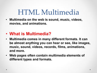 HTML Multimedia
• Multimedia on the web is sound, music, videos,
movies, and animations.
• What is Multimedia?
• Multimedia comes in many different formats. It can
be almost anything you can hear or see, like images,
music, sound, videos, records, films, animations,
and more.
• Web pages often contain multimedia elements of
different types and formats.
 