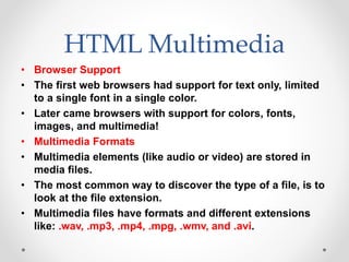 HTML Multimedia
• Browser Support
• The first web browsers had support for text only, limited
to a single font in a single color.
• Later came browsers with support for colors, fonts,
images, and multimedia!
• Multimedia Formats
• Multimedia elements (like audio or video) are stored in
media files.
• The most common way to discover the type of a file, is to
look at the file extension.
• Multimedia files have formats and different extensions
like: .wav, .mp3, .mp4, .mpg, .wmv, and .avi.
 