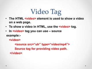Video Tag
• The HTML <video> element is used to show a video
on a web page.
• To show a video in HTML, use the <video> tag.
• In <video> tag you can use – source
example:-
<video>
<source src=“ulr” type=“video/mp4”>
Source tag for providing video path.
</video>
 
