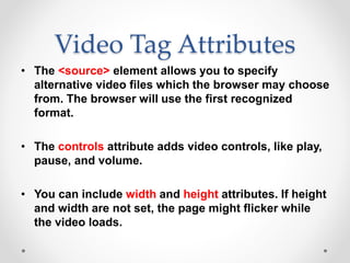 Video Tag Attributes
• The <source> element allows you to specify
alternative video files which the browser may choose
from. The browser will use the first recognized
format.
• The controls attribute adds video controls, like play,
pause, and volume.
• You can include width and height attributes. If height
and width are not set, the page might flicker while
the video loads.
 