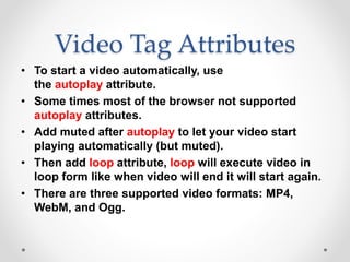 Video Tag Attributes
• To start a video automatically, use
the autoplay attribute.
• Some times most of the browser not supported
autoplay attributes.
• Add muted after autoplay to let your video start
playing automatically (but muted).
• Then add loop attribute, loop will execute video in
loop form like when video will end it will start again.
• There are three supported video formats: MP4,
WebM, and Ogg.
 