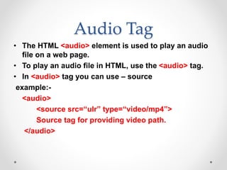 Audio Tag
• The HTML <audio> element is used to play an audio
file on a web page.
• To play an audio file in HTML, use the <audio> tag.
• In <audio> tag you can use – source
example:-
<audio>
<source src=“ulr” type=“video/mp4”>
Source tag for providing video path.
</audio>
 