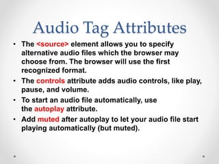 Audio Tag Attributes
• The <source> element allows you to specify
alternative audio files which the browser may
choose from. The browser will use the first
recognized format.
• The controls attribute adds audio controls, like play,
pause, and volume.
• To start an audio file automatically, use
the autoplay attribute.
• Add muted after autoplay to let your audio file start
playing automatically (but muted).
 