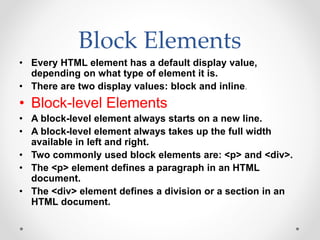 Block Elements
• Every HTML element has a default display value,
depending on what type of element it is.
• There are two display values: block and inline.
• Block-level Elements
• A block-level element always starts on a new line.
• A block-level element always takes up the full width
available in left and right.
• Two commonly used block elements are: <p> and <div>.
• The <p> element defines a paragraph in an HTML
document.
• The <div> element defines a division or a section in an
HTML document.
 
