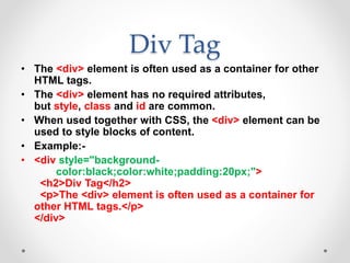 Div Tag
• The <div> element is often used as a container for other
HTML tags.
• The <div> element has no required attributes,
but style, class and id are common.
• When used together with CSS, the <div> element can be
used to style blocks of content.
• Example:-
• <div style="background-
color:black;color:white;padding:20px;">
<h2>Div Tag</h2>
<p>The <div> element is often used as a container for
other HTML tags.</p>
</div>
 