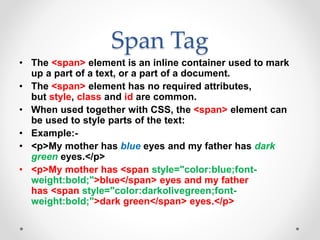 Span Tag
• The <span> element is an inline container used to mark
up a part of a text, or a part of a document.
• The <span> element has no required attributes,
but style, class and id are common.
• When used together with CSS, the <span> element can
be used to style parts of the text:
• Example:-
• <p>My mother has blue eyes and my father has dark
green eyes.</p>
• <p>My mother has <span style="color:blue;font-
weight:bold;">blue</span> eyes and my father
has <span style="color:darkolivegreen;font-
weight:bold;">dark green</span> eyes.</p>
 