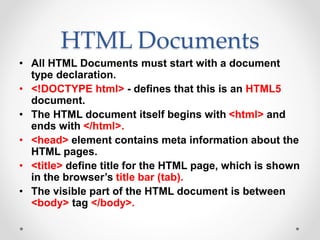 HTML Documents
• All HTML Documents must start with a document
type declaration.
• <!DOCTYPE html> - defines that this is an HTML5
document.
• The HTML document itself begins with <html> and
ends with </html>.
• <head> element contains meta information about the
HTML pages.
• <title> define title for the HTML page, which is shown
in the browser’s title bar (tab).
• The visible part of the HTML document is between
<body> tag </body>.
 
