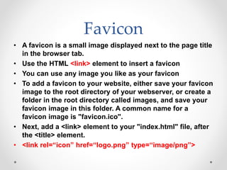 Favicon
• A favicon is a small image displayed next to the page title
in the browser tab.
• Use the HTML <link> element to insert a favicon
• You can use any image you like as your favicon
• To add a favicon to your website, either save your favicon
image to the root directory of your webserver, or create a
folder in the root directory called images, and save your
favicon image in this folder. A common name for a
favicon image is "favicon.ico".
• Next, add a <link> element to your "index.html" file, after
the <title> element.
• <link rel=“icon” href=“logo.png” type=“image/png”>
 