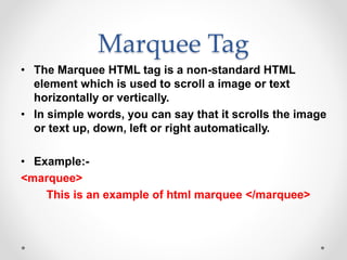 Marquee Tag
• The Marquee HTML tag is a non-standard HTML
element which is used to scroll a image or text
horizontally or vertically.
• In simple words, you can say that it scrolls the image
or text up, down, left or right automatically.
• Example:-
<marquee>
This is an example of html marquee </marquee>
 