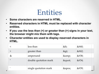 Entities
• Some characters are reserved in HTML.
• Reserved characters in HTML must be replaced with character
entities.
• If you use the less than (<) or greater than (>) signs in your text,
the browser might mix them with tags.
• Character entities are used to display reserved characters in
HTML.
< less than < <
> greater than > >
& ampersand &amp; &
" double quotation mark " "
' single quotation mark ' '
 