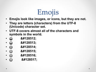 Emojis
• Emojis look like images, or icons, but they are not.
• They are letters (characters) from the UTF-8
(Unicode) character set.
• UTF-8 covers almost all of the characters and
symbols in the world.
• 😀 😀
• 😁 😁
• 😂 😂
• 😃 😃
• 😄 😄
• 😅 😅
 