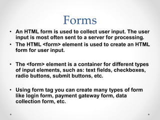 Forms
• An HTML form is used to collect user input. The user
input is most often sent to a server for processing.
• The HTML <form> element is used to create an HTML
form for user input.
• The <form> element is a container for different types
of input elements, such as: text fields, checkboxes,
radio buttons, submit buttons, etc.
• Using form tag you can create many types of form
like login form, payment gateway form, data
collection form, etc.
 