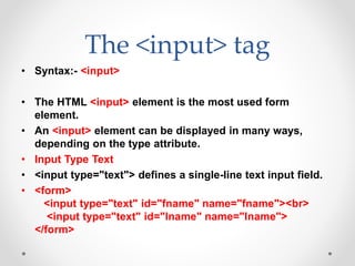 The <input> tag
• Syntax:- <input>
• The HTML <input> element is the most used form
element.
• An <input> element can be displayed in many ways,
depending on the type attribute.
• Input Type Text
• <input type="text"> defines a single-line text input field.
• <form>
<input type="text" id="fname" name="fname"><br>
<input type="text" id="lname" name="lname">
</form>
 