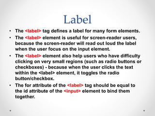 Label
• The <label> tag defines a label for many form elements.
• The <label> element is useful for screen-reader users,
because the screen-reader will read out loud the label
when the user focus on the input element.
• The <label> element also help users who have difficulty
clicking on very small regions (such as radio buttons or
checkboxes) - because when the user clicks the text
within the <label> element, it toggles the radio
button/checkbox.
• The for attribute of the <label> tag should be equal to
the id attribute of the <input> element to bind them
together.
 
