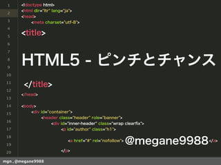 1     <!doctype html>
       <html dir="ltr" lang="ja">
 2
       <head>
 3         <meta charset="utf-8">
 4

 5
       <title>
 6

 7

 8

 9
       HTML5 - ピンチとチャンス
 10

 11
        </title>
 12
       </head>
 13

 14    <body>
 15        <div id="container">
                <header class="header" role="banner">
 16
                     <div id="inner-header" class="wrap clearﬁx">
 17                       <p id="author" class="h1">
 18

 19
                             <a href="#" rel="nofollow">
                                                           @megane9988   </a>


 20                      </p>

mgn , @megane9988
 