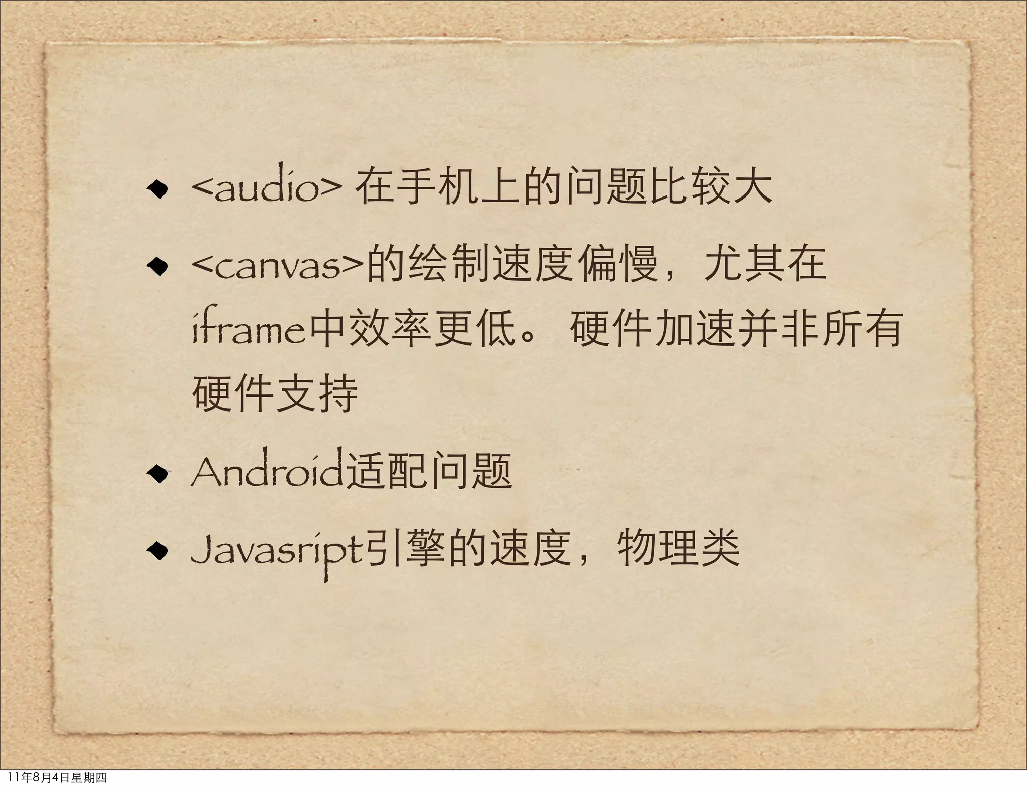 <audio> 在手机上的问题比较大
             <canvas>的绘制速度偏慢，尤其在
             iframe中效率更低。 硬件加速并非所有
             硬件支持
             Android适配问题
             Javasript引擎的速度，物理类




11年8月4日星期四
 