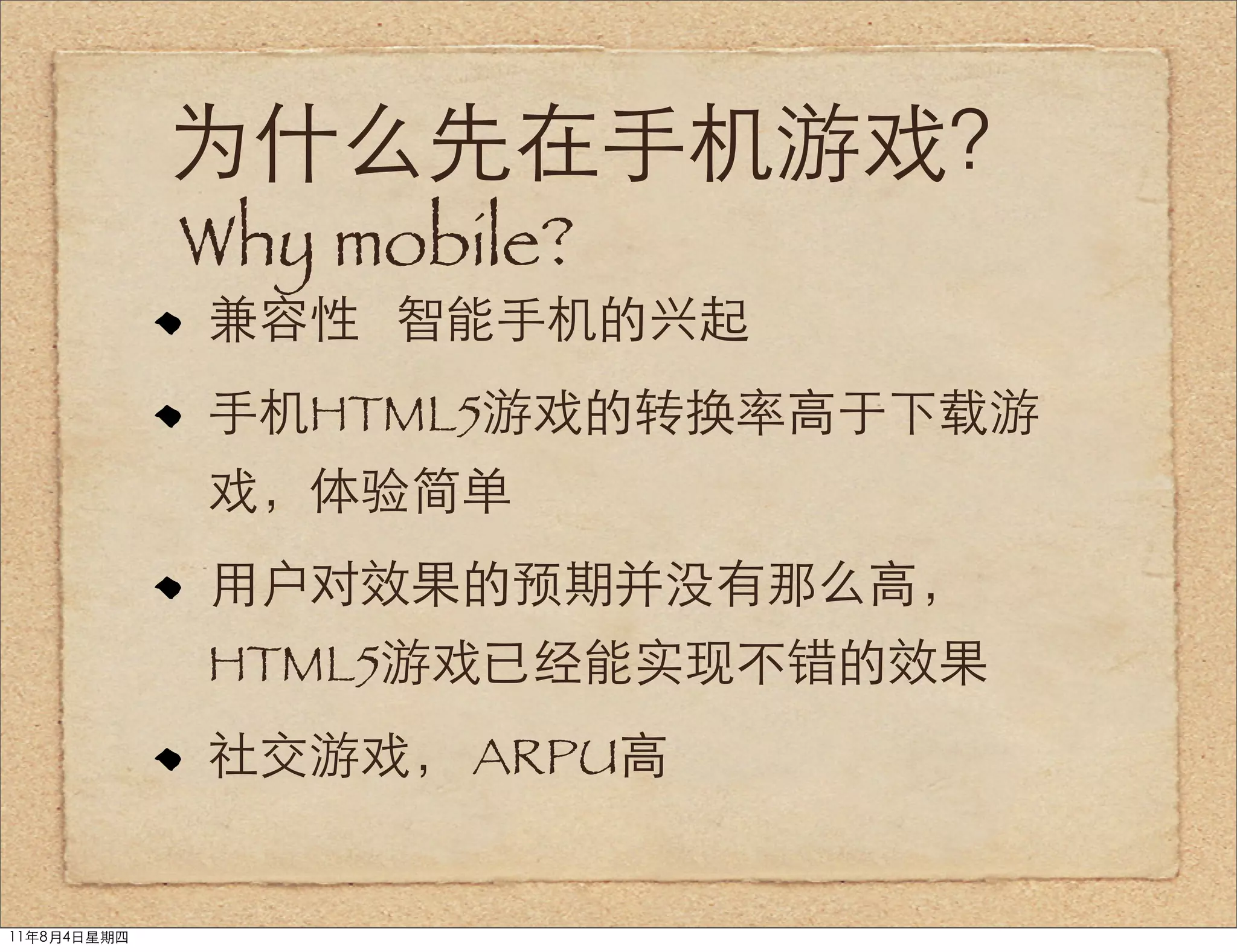 为什么先在手机游戏？
             Why mobile?
             兼容性 智能手机的兴起
             手机HTML5游戏的转换率高于下载游
             戏，体验简单
             用户对效果的预期并没有那么高，
             HTML5游戏已经能实现不错的效果
             社交游戏， ARPU高


11年8月4日星期四
 