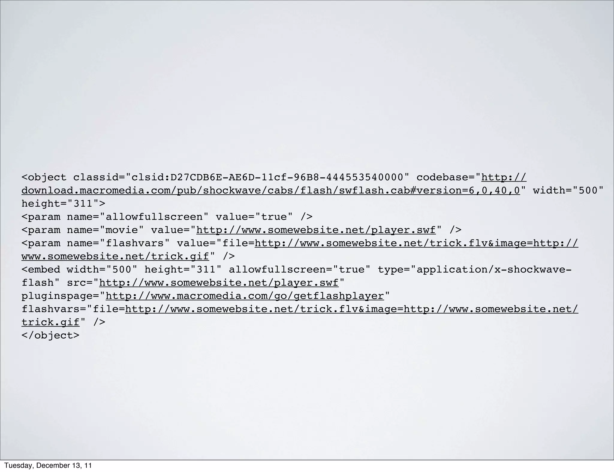 <object classid="clsid:D27CDB6E-AE6D-11cf-96B8-444553540000" codebase="http://
    download.macromedia.com/pub/shockwave/cabs/flash/swflash.cab#version=6,0,40,0" width="500"
    height="311">
    <param name="allowfullscreen" value="true" />
    <param name="movie" value="http://www.somewebsite.net/player.swf" />
    <param name="flashvars" value="file=http://www.somewebsite.net/trick.flv&image=http://
    www.somewebsite.net/trick.gif" />
    <embed width="500" height="311" allowfullscreen="true" type="application/x-shockwave-
    flash" src="http://www.somewebsite.net/player.swf"
    pluginspage="http://www.macromedia.com/go/getflashplayer"
    flashvars="file=http://www.somewebsite.net/trick.flv&image=http://www.somewebsite.net/
    trick.gif" />
    </object>




Tuesday, December 13, 11
 
