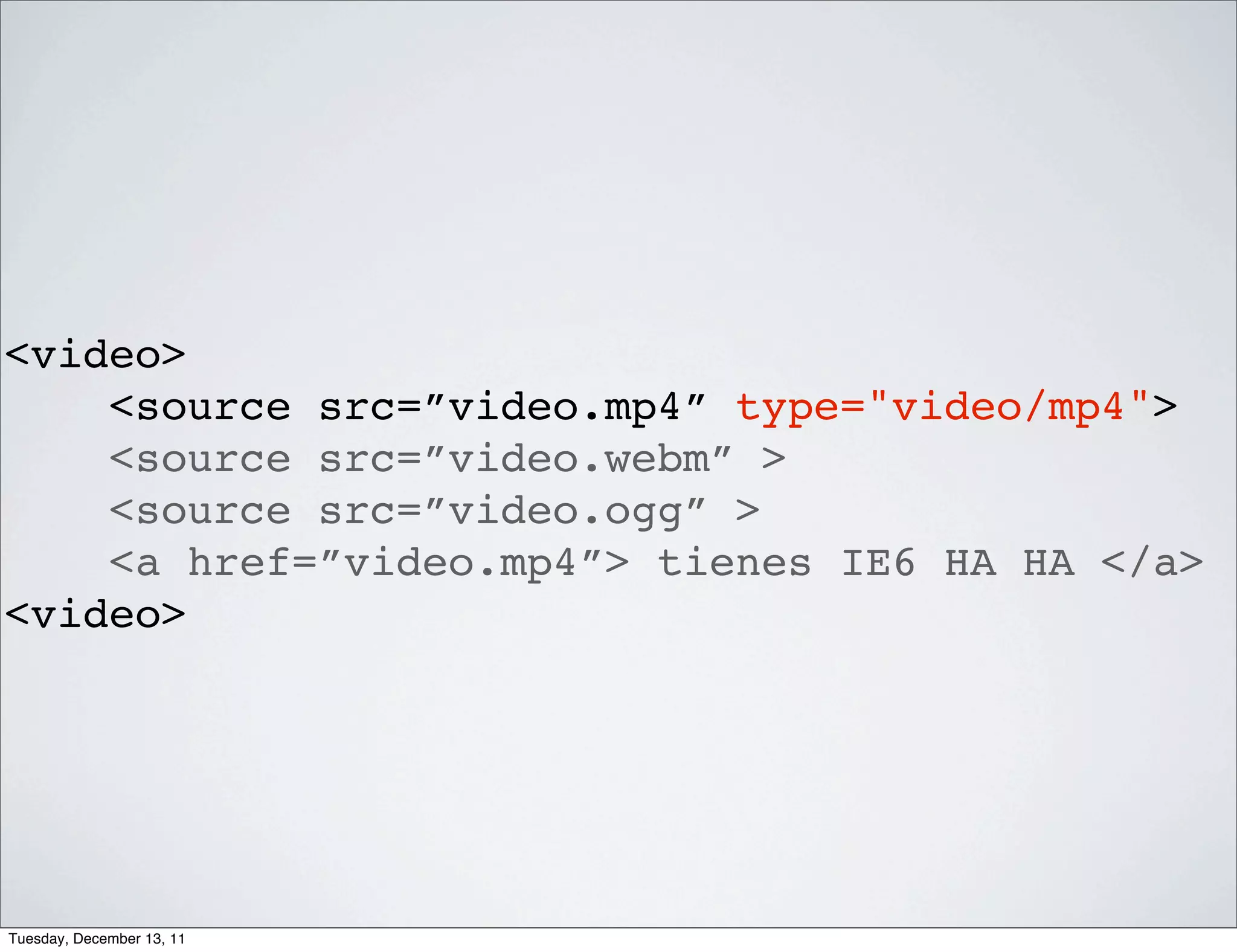 <video>
    <source src=”video.mp4” type="video/mp4">
    <source src=”video.webm” >
    <source src=”video.ogg” >
    <a href=”video.mp4”> tienes IE6 HA HA </a>
<video>




Tuesday, December 13, 11
 