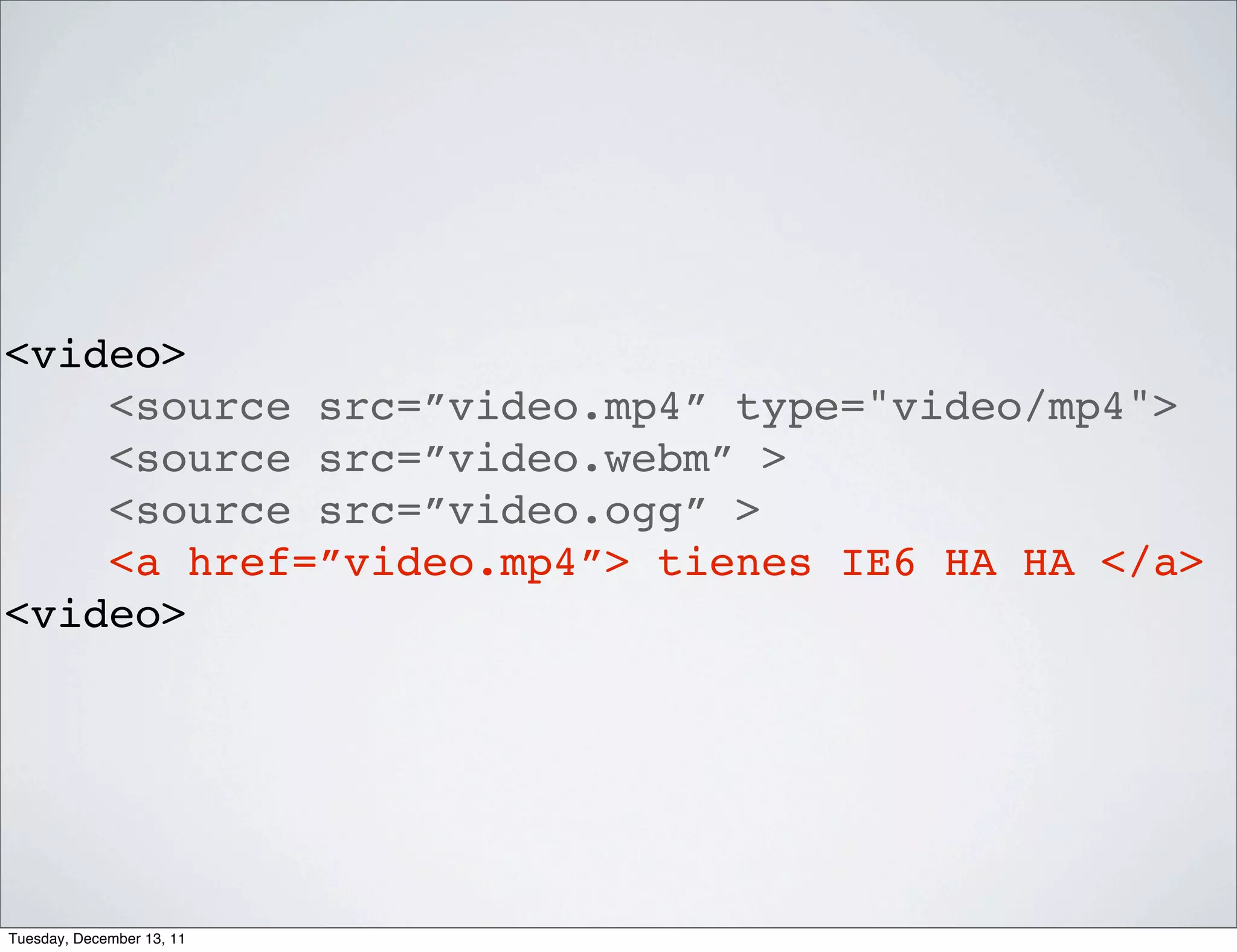 <video>
    <source src=”video.mp4” type="video/mp4">
    <source src=”video.webm” >
    <source src=”video.ogg” >
    <a href=”video.mp4”> tienes IE6 HA HA </a>
<video>




Tuesday, December 13, 11
 