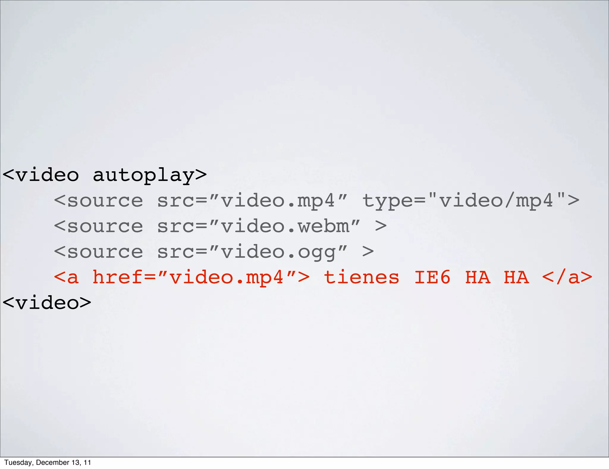 <video autoplay>
    <source src=”video.mp4” type="video/mp4">
    <source src=”video.webm” >
    <source src=”video.ogg” >
    <a href=”video.mp4”> tienes IE6 HA HA </a>
<video>




Tuesday, December 13, 11
 