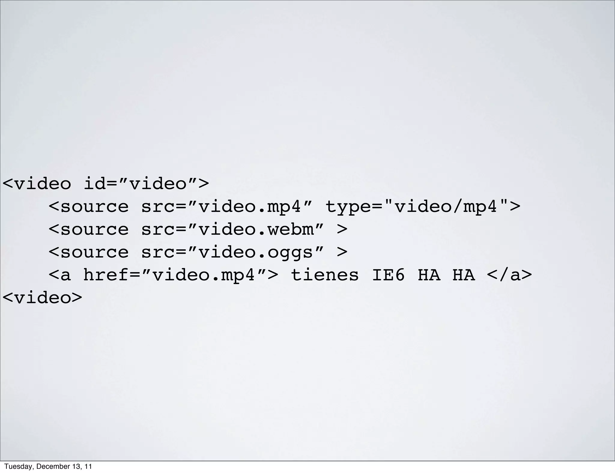 <video id=”video”>
    <source src=”video.mp4” type="video/mp4">
    <source src=”video.webm” >
    <source src=”video.oggs” >
    <a href=”video.mp4”> tienes IE6 HA HA </a>
<video>




Tuesday, December 13, 11
 