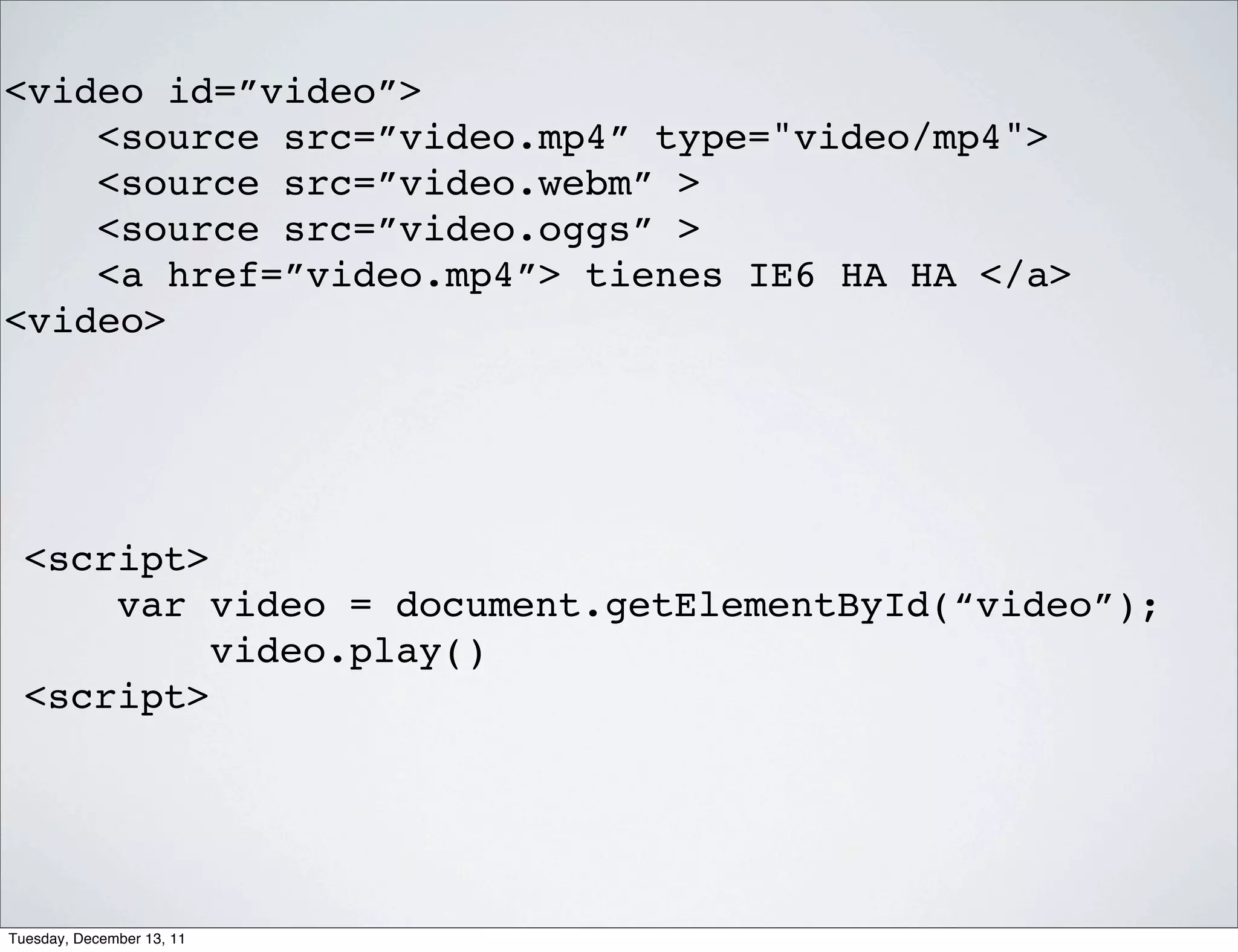 <video id=”video”>
    <source src=”video.mp4” type="video/mp4">
    <source src=”video.webm” >
    <source src=”video.oggs” >
    <a href=”video.mp4”> tienes IE6 HA HA </a>
<video>




  <script>
      var video = document.getElementById(“video”);
           video.play()
  <script>




Tuesday, December 13, 11
 