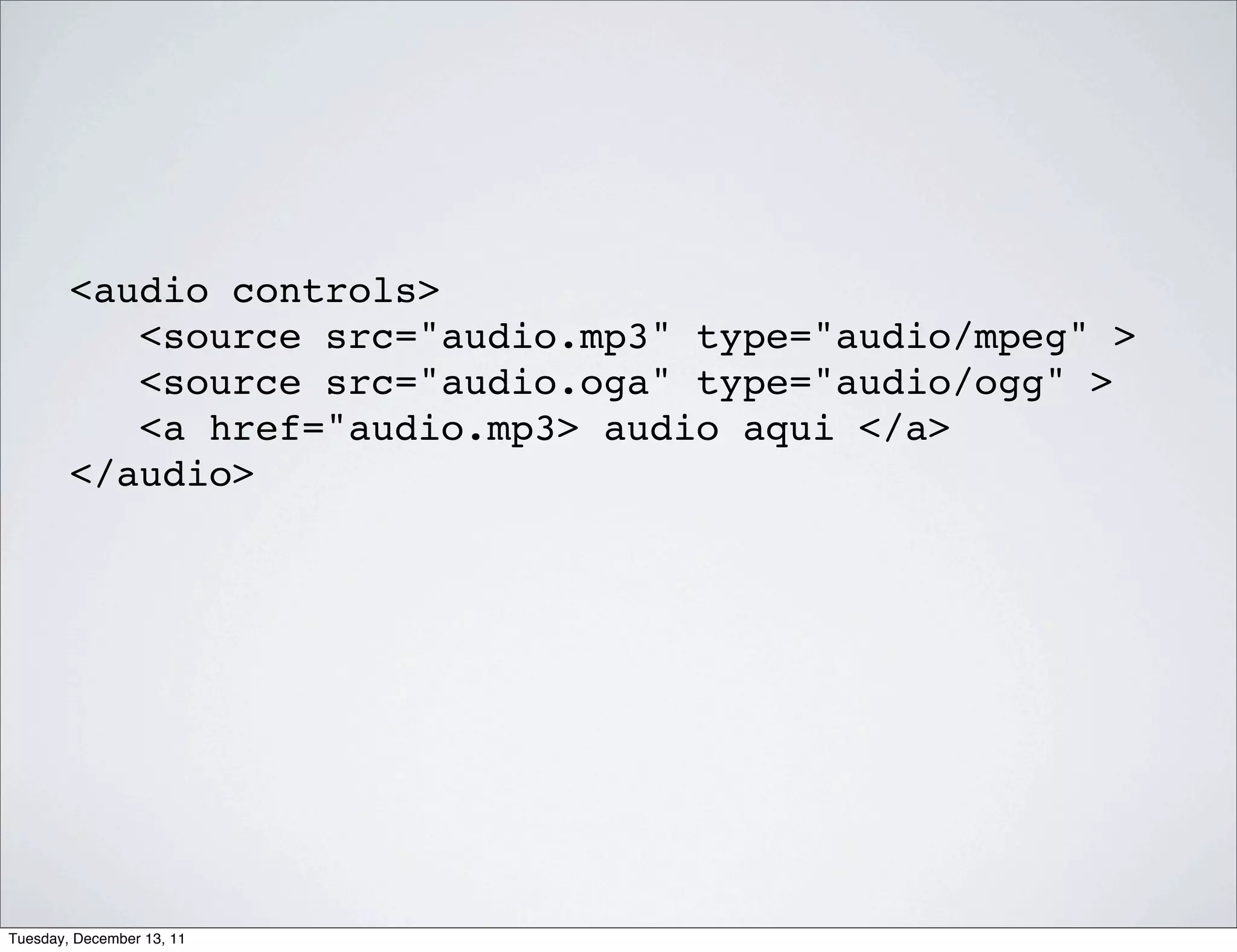 <audio controls>
           <source src="audio.mp3" type="audio/mpeg" >
           <source src="audio.oga" type="audio/ogg" >
           <a href="audio.mp3> audio aqui </a>
        </audio>




Tuesday, December 13, 11
 