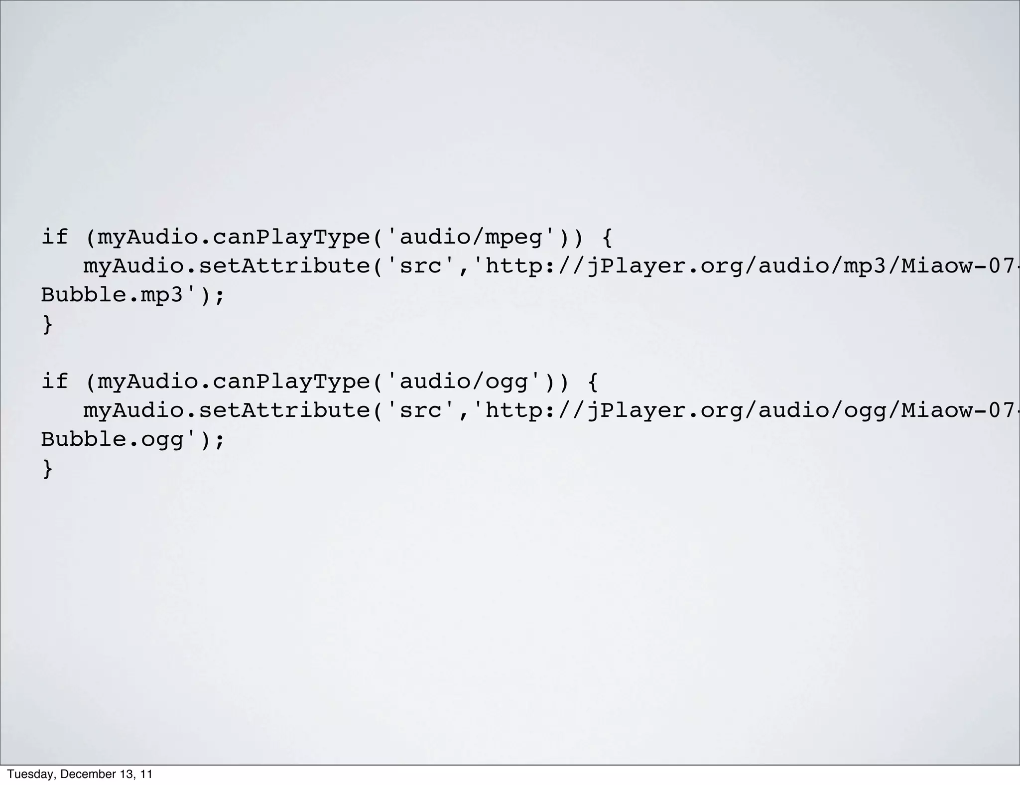 if (myAudio.canPlayType('audio/mpeg')) {
        myAudio.setAttribute('src','http://jPlayer.org/audio/mp3/Miaow-07-
     Bubble.mp3');
     }

     if (myAudio.canPlayType('audio/ogg')) {
        myAudio.setAttribute('src','http://jPlayer.org/audio/ogg/Miaow-07-
     Bubble.ogg');
     }




Tuesday, December 13, 11
 