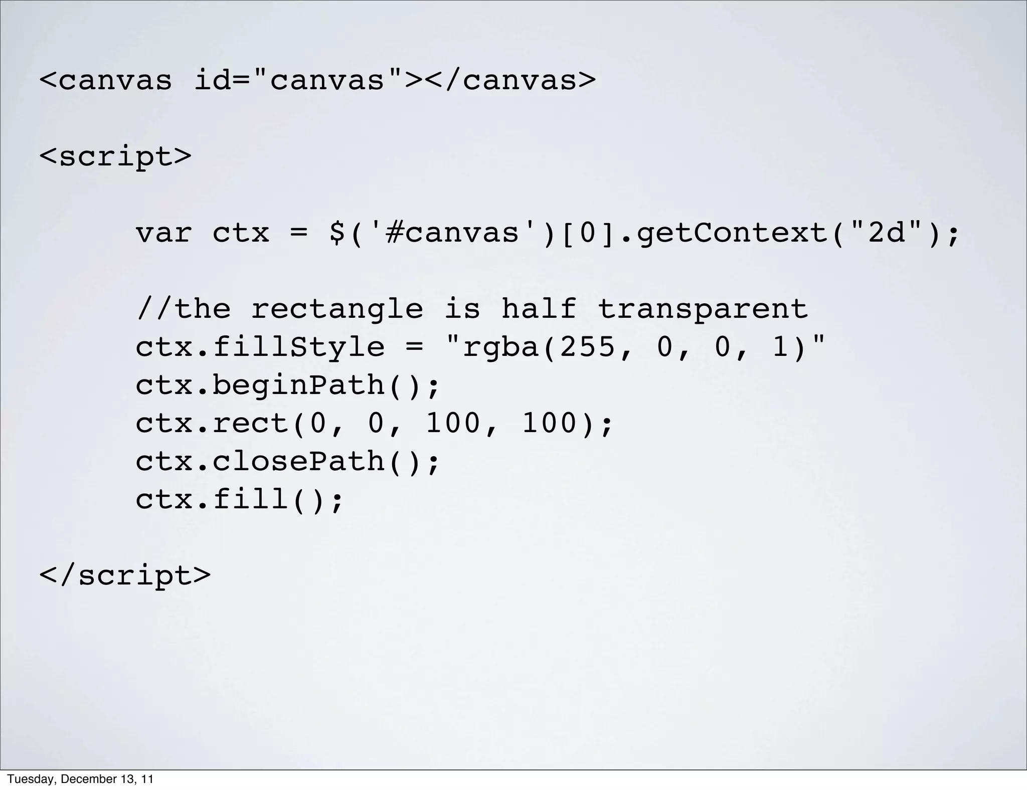 <canvas id="canvas"></canvas>

     <script>

                    var ctx = $('#canvas')[0].getContext("2d");

                    //the rectangle is half transparent
                    ctx.fillStyle = "rgba(255, 0, 0, 1)"
                    ctx.beginPath();
                    ctx.rect(0, 0, 100, 100);
                    ctx.closePath();
                    ctx.fill();

     </script>




Tuesday, December 13, 11
 