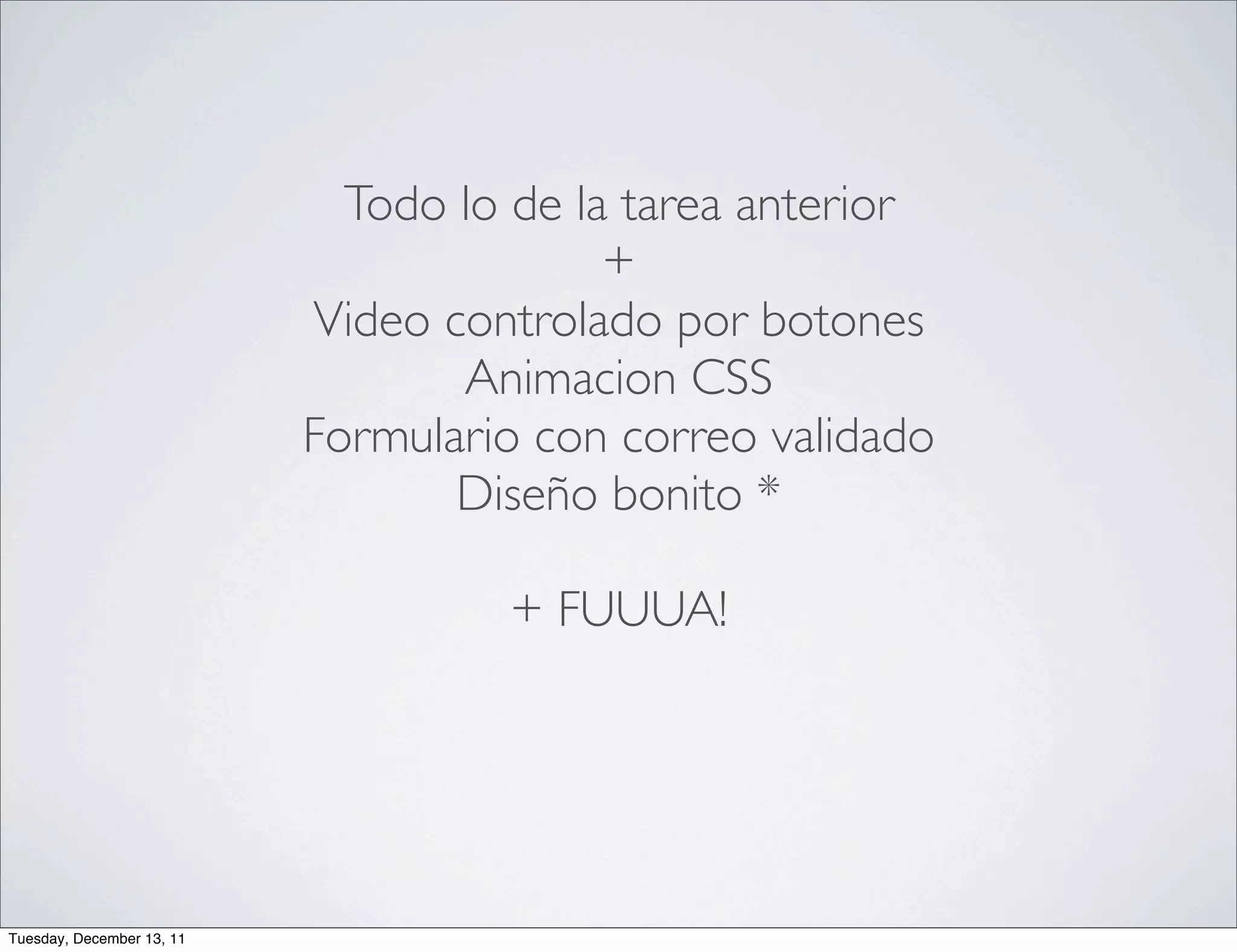 Todo lo de la tarea anterior
                                          +
                           Video controlado por botones
                                  Animacion CSS
                           Formulario con correo validado
                                  Diseño bonito *

                                    + FUUUA!




Tuesday, December 13, 11
 