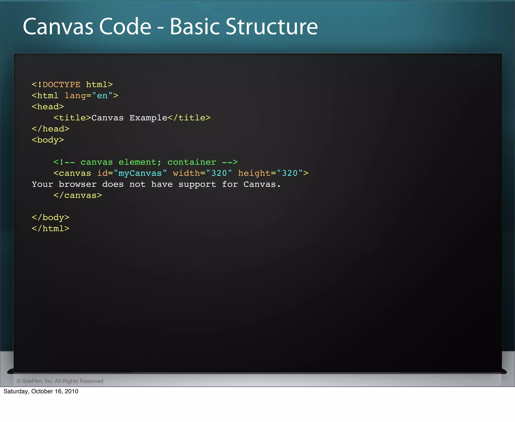Canvas Code - Basic Structure

          <!DOCTYPE html>
          <html lang="en">
          <head>
              <title>Canvas Example</title>
          </head>
          <body>

              <!-- canvas element; container -->
              <canvas id="myCanvas" width="320" height="320">
          Your browser does not have support for Canvas.
              </canvas>

          </body>
          </html>




    © SitePen, Inc. All Rights Reserved
Saturday, October 16, 2010
 