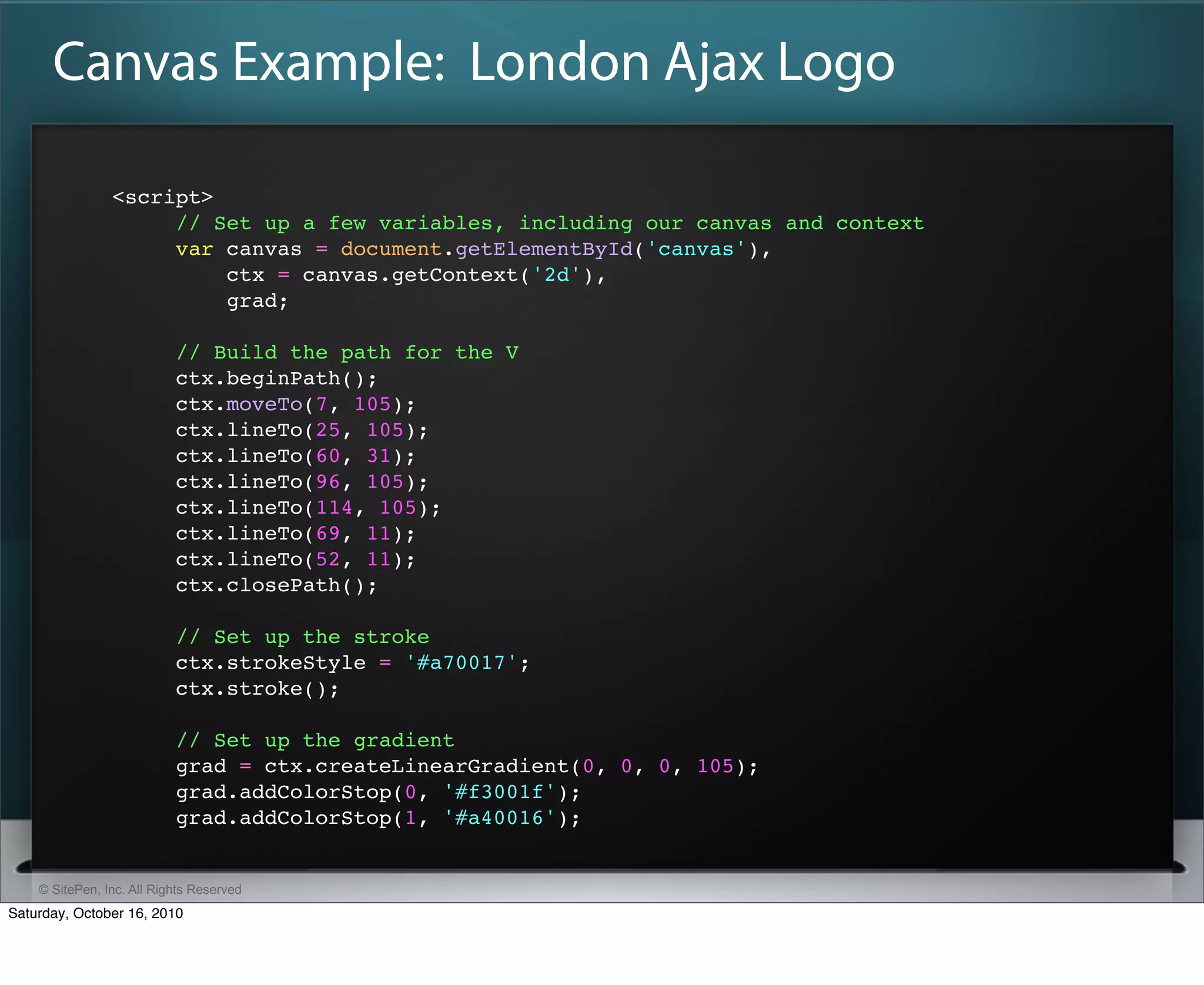 Canvas Example: London Ajax Logo

                <script>
                     // Set up a few variables, including our canvas and context
                     var canvas = document.getElementById('canvas'),
                         ctx = canvas.getContext('2d'),
                         grad;

                           // Build the path for the V
                           ctx.beginPath();
                           ctx.moveTo(7, 105);
                           ctx.lineTo(25, 105);
                           ctx.lineTo(60, 31);
                           ctx.lineTo(96, 105);
                           ctx.lineTo(114, 105);
                           ctx.lineTo(69, 11);
                           ctx.lineTo(52, 11);
                           ctx.closePath();

                           // Set up the stroke
                           ctx.strokeStyle = '#a70017';
                           ctx.stroke();

                           // Set up the gradient
                           grad = ctx.createLinearGradient(0, 0, 0, 105);
                           grad.addColorStop(0, '#f3001f');
                           grad.addColorStop(1, '#a40016');


    © SitePen, Inc. All Rights Reserved
Saturday, October 16, 2010
 