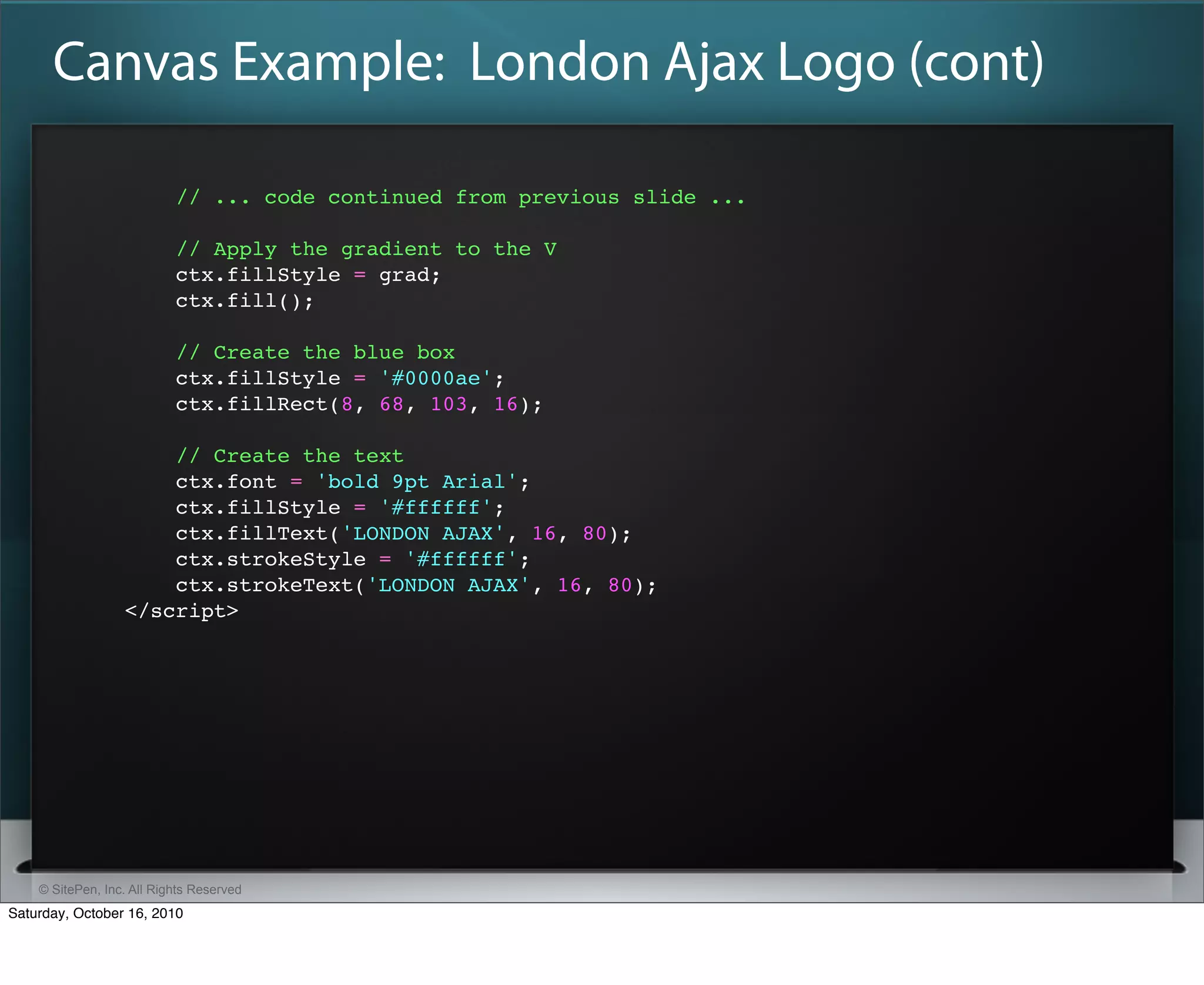 Canvas Example: London Ajax Logo (cont)

                           // ... code continued from previous slide ...

                           // Apply the gradient to the V
                           ctx.fillStyle = grad;
                           ctx.fill();

                           // Create the blue box
                           ctx.fillStyle = '#0000ae';
                           ctx.fillRect(8, 68, 103, 16);

                      // Create the text
                      ctx.font = 'bold 9pt Arial';
                      ctx.fillStyle = '#ffffff';
                      ctx.fillText('LONDON AJAX', 16, 80);
                      ctx.strokeStyle = '#ffffff';
                      ctx.strokeText('LONDON AJAX', 16, 80);
                  </script>




    © SitePen, Inc. All Rights Reserved
Saturday, October 16, 2010
 