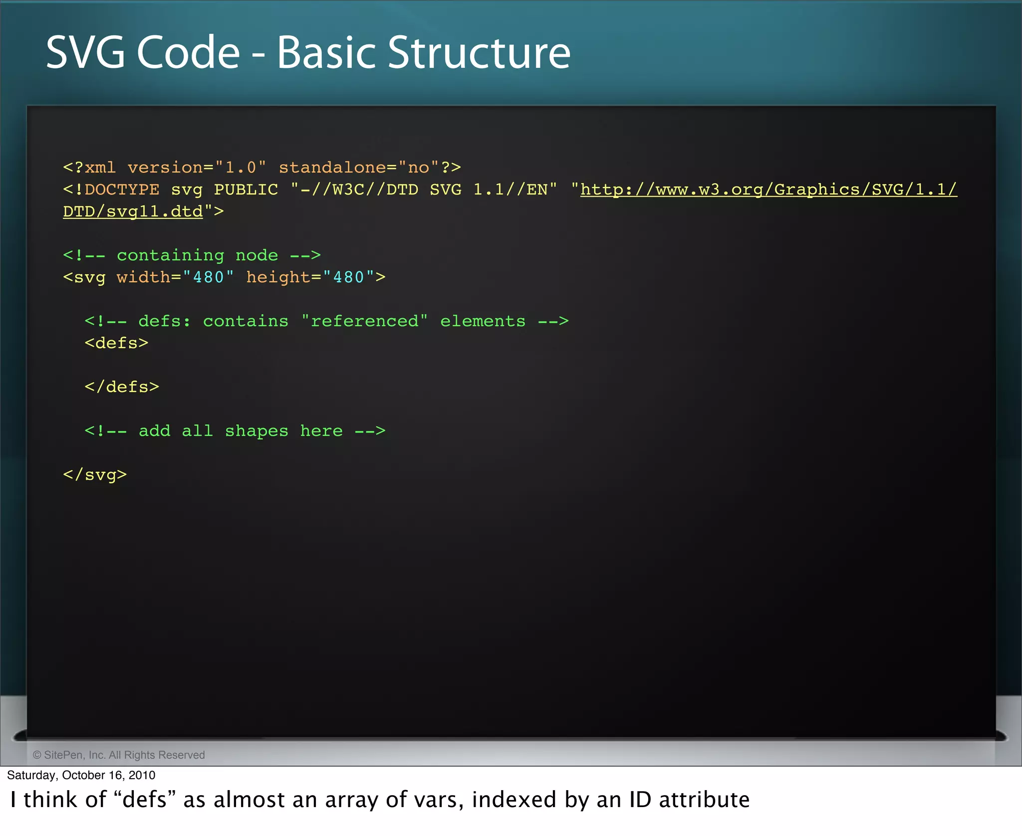 SVG Code - Basic Structure

          <?xml version="1.0" standalone="no"?>
          <!DOCTYPE svg PUBLIC "-//W3C//DTD SVG 1.1//EN" "http://www.w3.org/Graphics/SVG/1.1/
          DTD/svg11.dtd">

          <!-- containing node -->
          <svg width=​"480" height=​"480">​

              <!-- defs: contains "referenced" elements -->
              <defs>​

              </defs>​

              <!-- add all shapes here -->

          </svg>




    © SitePen, Inc. All Rights Reserved
Saturday, October 16, 2010

I think of “defs” as almost an array of vars, indexed by an ID attribute
 