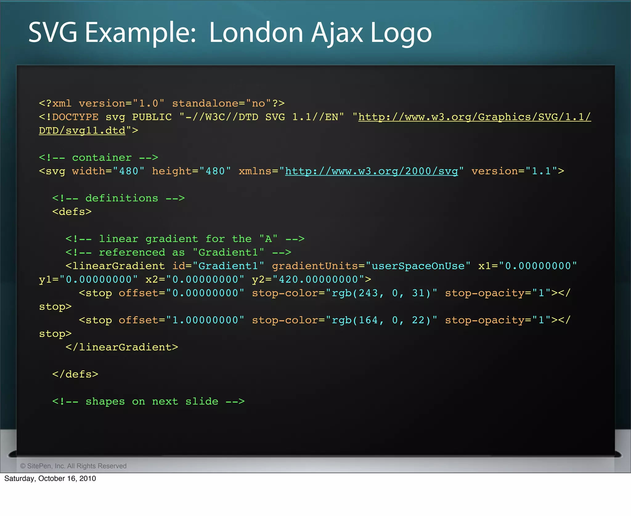 SVG Example: London Ajax Logo

          <?xml version="1.0" standalone="no"?>
          <!DOCTYPE svg PUBLIC "-//W3C//DTD SVG 1.1//EN" "http://www.w3.org/Graphics/SVG/1.1/
          DTD/svg11.dtd">

          <!-- container -->
          <svg width="480" height="480" xmlns="http://www.w3.org/2000/svg" version="1.1">​

              <!-- definitions -->
              <defs>​

              <!-- linear gradient for the "A" -->
              <!-- referenced as "Gradient1" -->
              <linearGradient id="Gradient1" gradientUnits="userSpaceOnUse" x1="0.00000000"
          y1="0.00000000" x2="0.00000000" y2="420.00000000">​
                 <stop offset="0.00000000" stop-color="rgb(243, 0, 31)" stop-opacity="1">​</
          stop>​
                 <stop offset="1.00000000" stop-color="rgb(164, 0, 22)" stop-opacity="1">​</
          stop>​
              </linearGradient>​

              </defs>​

              <!-- shapes on next slide -->




    © SitePen, Inc. All Rights Reserved
Saturday, October 16, 2010
 