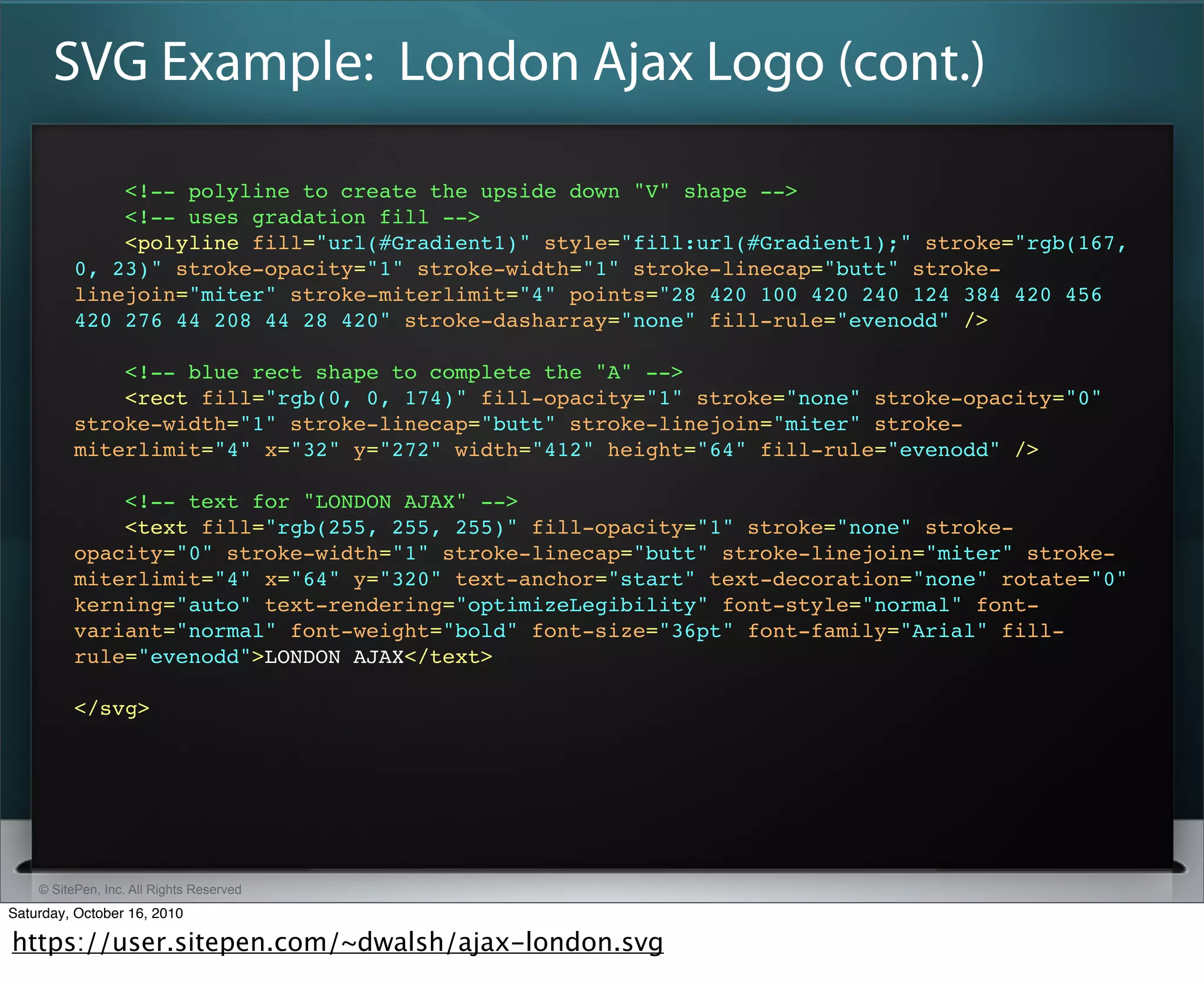 SVG Example: London Ajax Logo (cont.)

              <!-- polyline to create the upside down "V" shape -->
              <!-- uses gradation fill -->
              <polyline fill="url(#Gradient1)" style="fill:url(#Gradient1);" stroke="rgb(167,
          0, 23)" stroke-opacity="1" stroke-width="1" stroke-linecap="butt" stroke-
          linejoin="miter" stroke-miterlimit="4" points="28 420 100 420 240 124 384 420 456
          420 276 44 208 44 28 420" stroke-dasharray="none" fill-rule="evenodd" />

              <!-- blue rect shape to complete the "A" -->
              <rect fill="rgb(0, 0, 174)" fill-opacity="1" stroke="none" stroke-opacity="0"
          stroke-width="1" stroke-linecap="butt" stroke-linejoin="miter" stroke-
          miterlimit="4" x="32" y="272" width="412" height="64" fill-rule="evenodd" />​

              <!-- text for "LONDON AJAX" -->
              <text fill="rgb(255, 255, 255)" fill-opacity="1" stroke="none" stroke-
          opacity="0" stroke-width="1" stroke-linecap="butt" stroke-linejoin="miter" stroke-
          miterlimit="4" x="64" y="320" text-anchor="start" text-decoration="none" rotate="0"
          kerning="auto" text-rendering="optimizeLegibility" font-style="normal" font-
          variant="normal" font-weight="bold" font-size="36pt" font-family="Arial" fill-
          rule="evenodd">​LONDON AJAX​</text>​

          </svg>




    © SitePen, Inc. All Rights Reserved
Saturday, October 16, 2010

https://user.sitepen.com/~dwalsh/ajax-london.svg
 